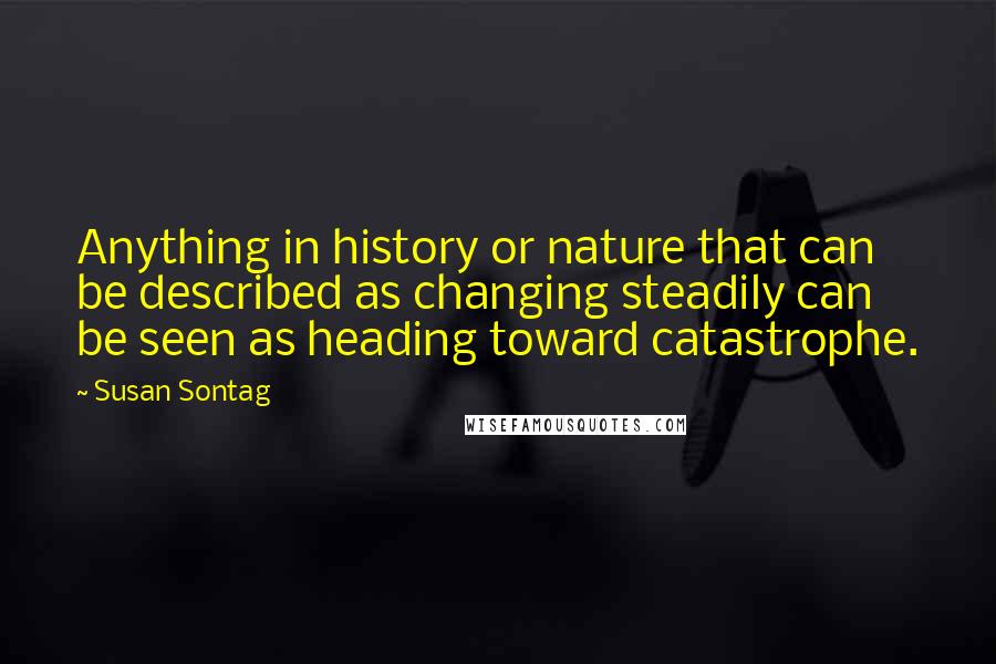 Susan Sontag Quotes: Anything in history or nature that can be described as changing steadily can be seen as heading toward catastrophe.