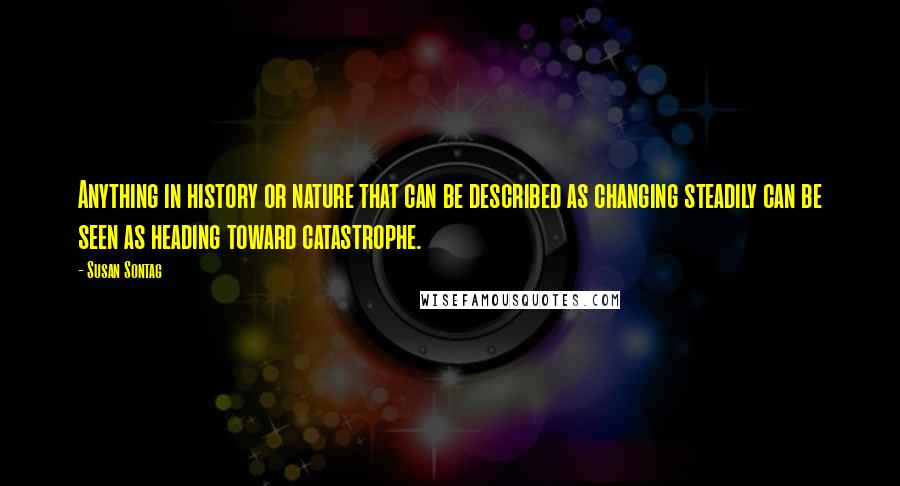 Susan Sontag Quotes: Anything in history or nature that can be described as changing steadily can be seen as heading toward catastrophe.