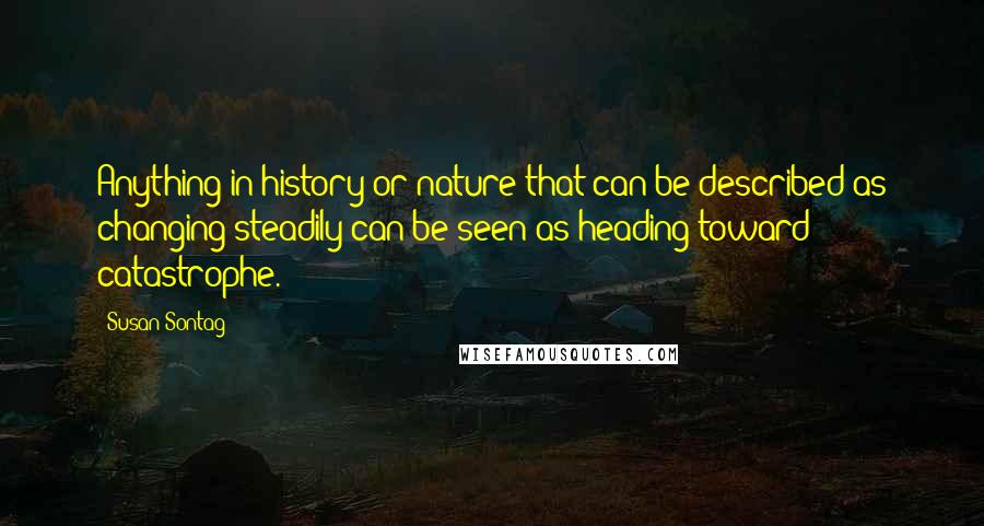 Susan Sontag Quotes: Anything in history or nature that can be described as changing steadily can be seen as heading toward catastrophe.