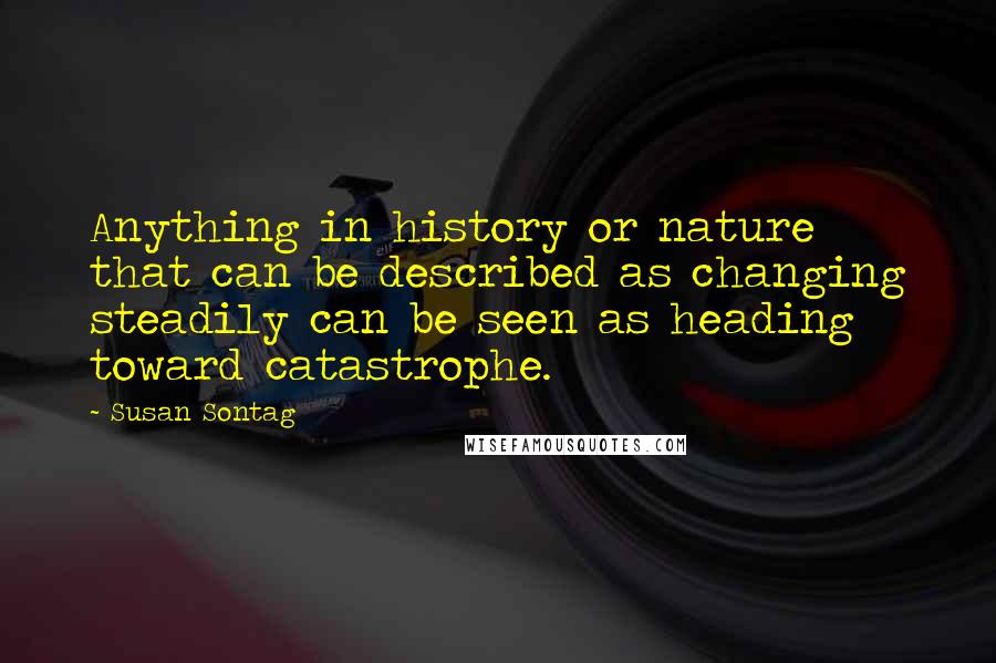 Susan Sontag Quotes: Anything in history or nature that can be described as changing steadily can be seen as heading toward catastrophe.
