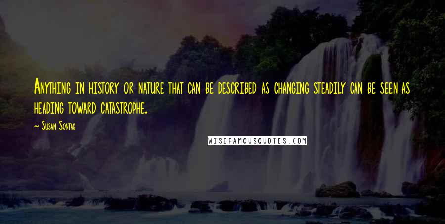 Susan Sontag Quotes: Anything in history or nature that can be described as changing steadily can be seen as heading toward catastrophe.