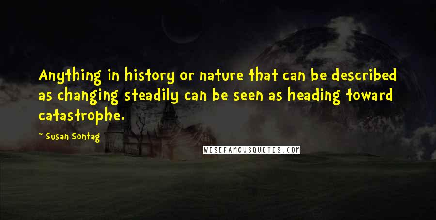 Susan Sontag Quotes: Anything in history or nature that can be described as changing steadily can be seen as heading toward catastrophe.