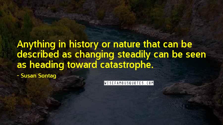 Susan Sontag Quotes: Anything in history or nature that can be described as changing steadily can be seen as heading toward catastrophe.