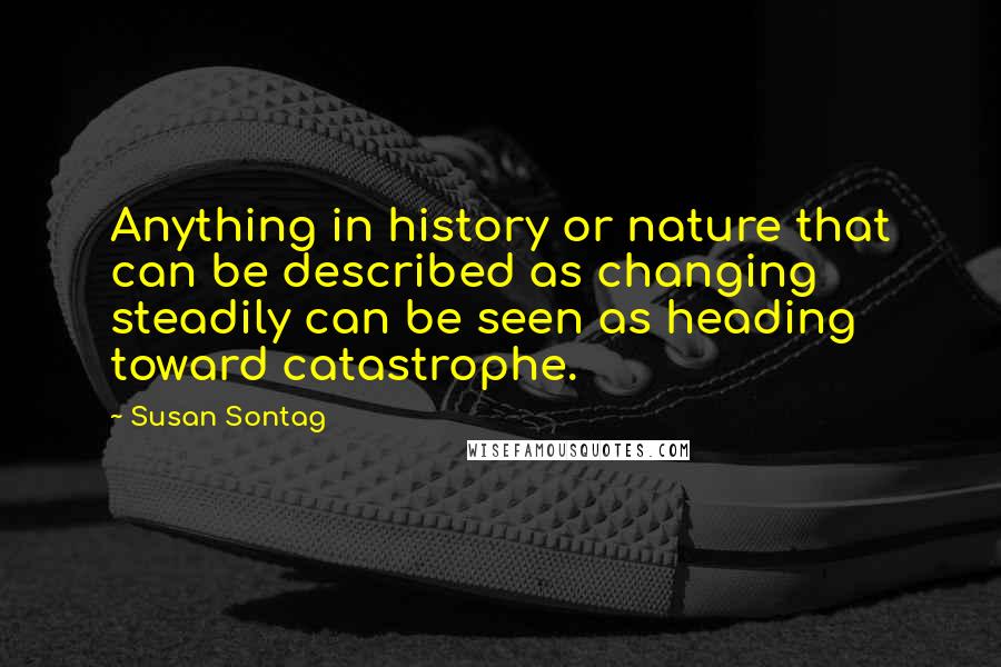 Susan Sontag Quotes: Anything in history or nature that can be described as changing steadily can be seen as heading toward catastrophe.