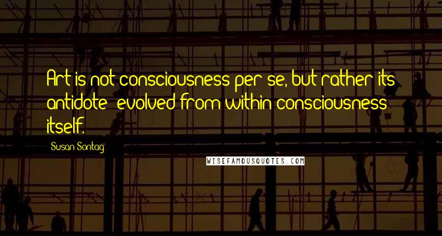 Susan Sontag Quotes: Art is not consciousness per se, but rather its antidote- evolved from within consciousness itself.