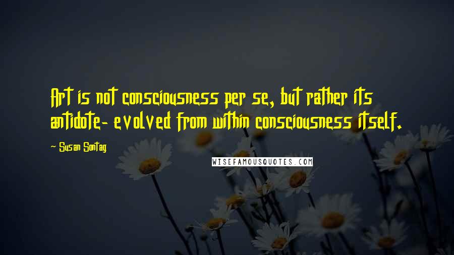 Susan Sontag Quotes: Art is not consciousness per se, but rather its antidote- evolved from within consciousness itself.