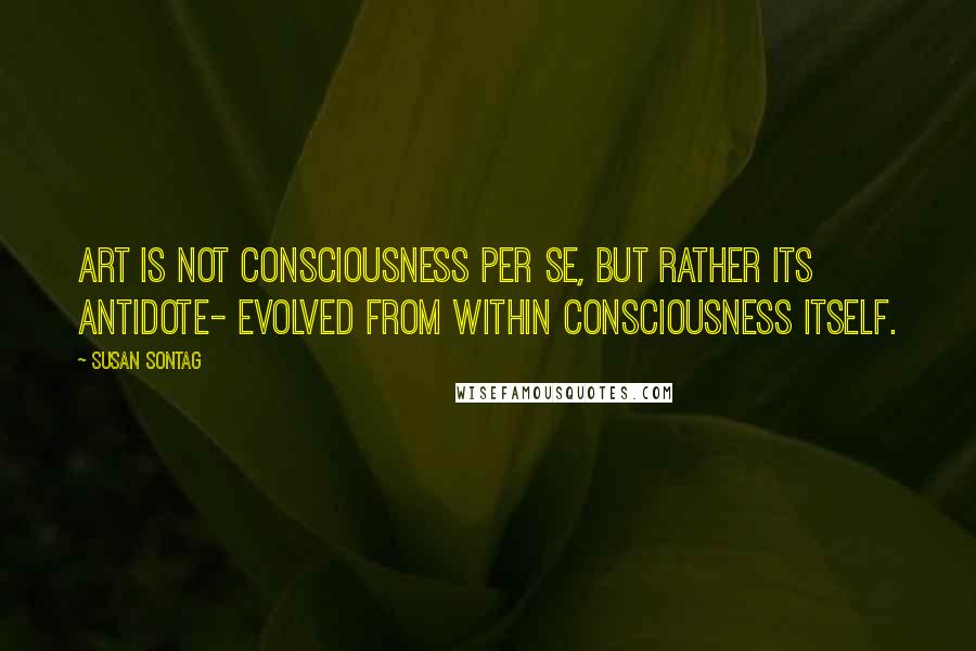 Susan Sontag Quotes: Art is not consciousness per se, but rather its antidote- evolved from within consciousness itself.