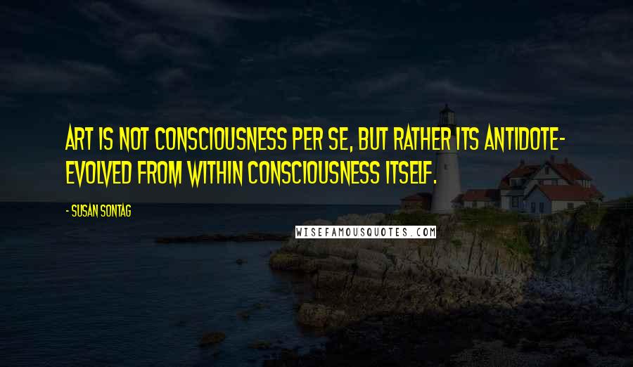 Susan Sontag Quotes: Art is not consciousness per se, but rather its antidote- evolved from within consciousness itself.