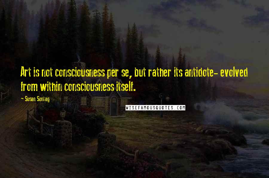 Susan Sontag Quotes: Art is not consciousness per se, but rather its antidote- evolved from within consciousness itself.