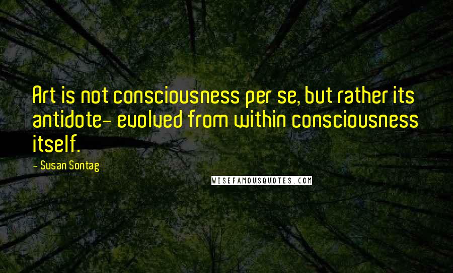 Susan Sontag Quotes: Art is not consciousness per se, but rather its antidote- evolved from within consciousness itself.