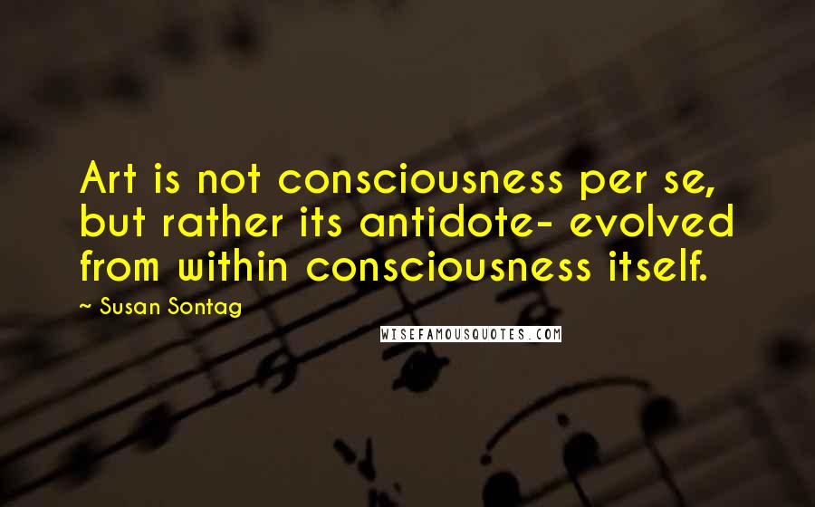 Susan Sontag Quotes: Art is not consciousness per se, but rather its antidote- evolved from within consciousness itself.