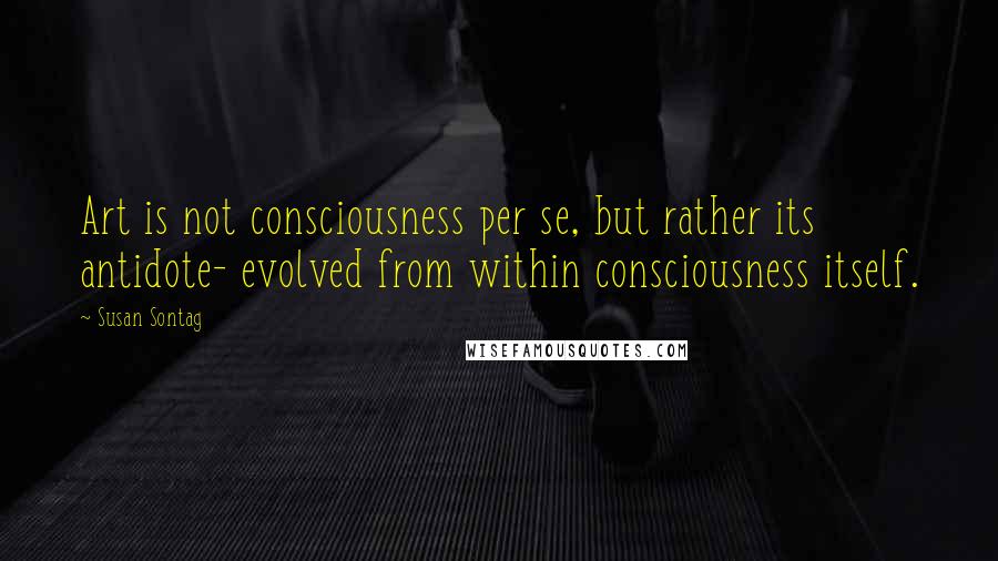 Susan Sontag Quotes: Art is not consciousness per se, but rather its antidote- evolved from within consciousness itself.