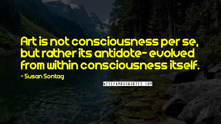 Susan Sontag Quotes: Art is not consciousness per se, but rather its antidote- evolved from within consciousness itself.