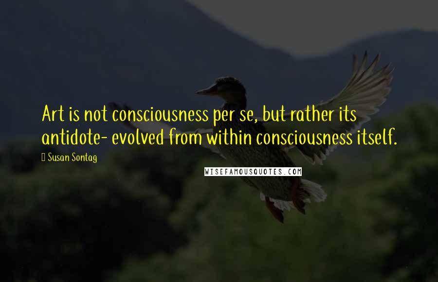 Susan Sontag Quotes: Art is not consciousness per se, but rather its antidote- evolved from within consciousness itself.