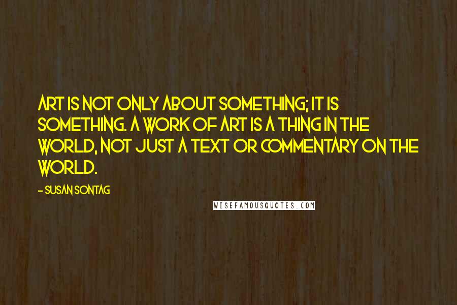 Susan Sontag Quotes: Art is not only about something; it is something. A work of art is a thing in the world, not just a text or commentary on the world.