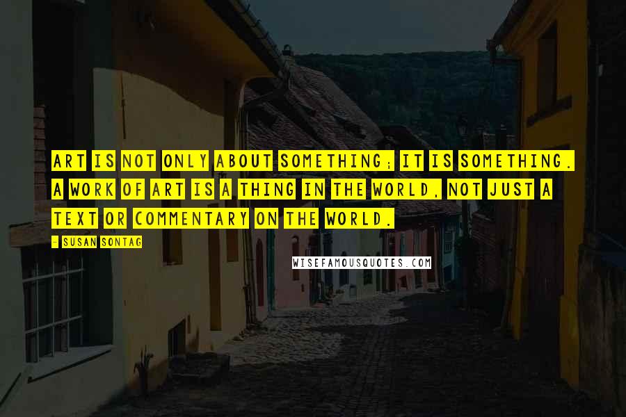 Susan Sontag Quotes: Art is not only about something; it is something. A work of art is a thing in the world, not just a text or commentary on the world.