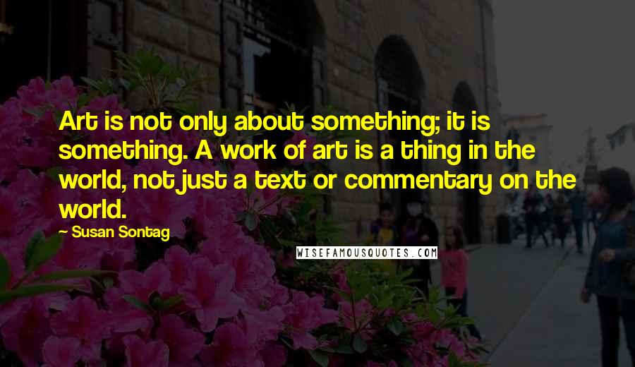 Susan Sontag Quotes: Art is not only about something; it is something. A work of art is a thing in the world, not just a text or commentary on the world.