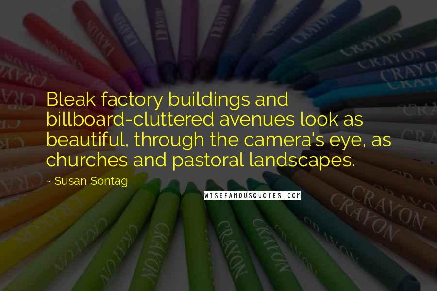 Susan Sontag Quotes: Bleak factory buildings and billboard-cluttered avenues look as beautiful, through the camera's eye, as churches and pastoral landscapes.