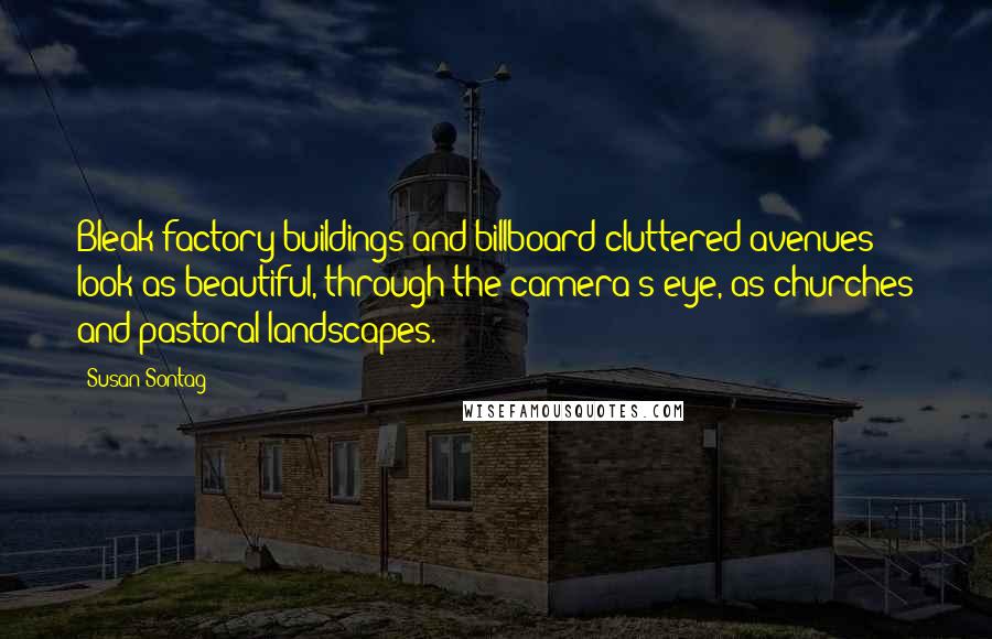 Susan Sontag Quotes: Bleak factory buildings and billboard-cluttered avenues look as beautiful, through the camera's eye, as churches and pastoral landscapes.