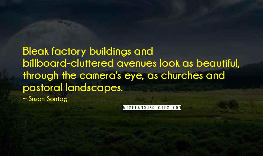 Susan Sontag Quotes: Bleak factory buildings and billboard-cluttered avenues look as beautiful, through the camera's eye, as churches and pastoral landscapes.
