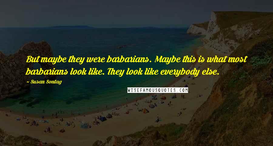 Susan Sontag Quotes: But maybe they were barbarians. Maybe this is what most barbarians look like. They look like everybody else.