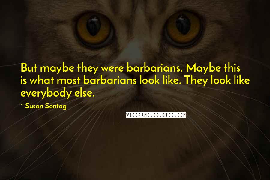 Susan Sontag Quotes: But maybe they were barbarians. Maybe this is what most barbarians look like. They look like everybody else.