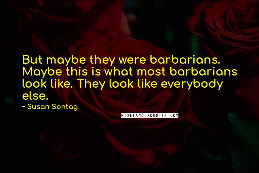 Susan Sontag Quotes: But maybe they were barbarians. Maybe this is what most barbarians look like. They look like everybody else.