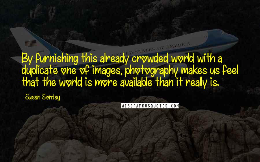 Susan Sontag Quotes: By furnishing this already crowded world with a duplicate one of images, photography makes us feel that the world is more available than it really is.