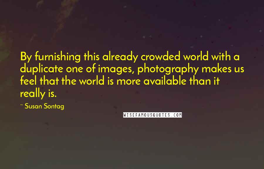 Susan Sontag Quotes: By furnishing this already crowded world with a duplicate one of images, photography makes us feel that the world is more available than it really is.