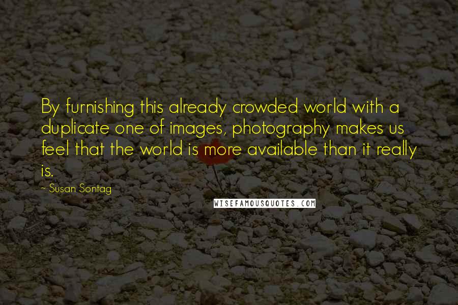 Susan Sontag Quotes: By furnishing this already crowded world with a duplicate one of images, photography makes us feel that the world is more available than it really is.