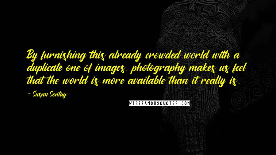 Susan Sontag Quotes: By furnishing this already crowded world with a duplicate one of images, photography makes us feel that the world is more available than it really is.