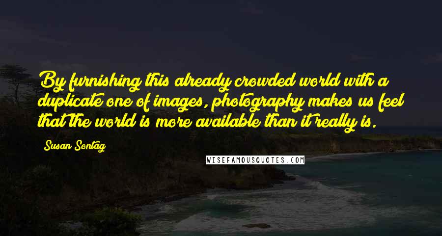 Susan Sontag Quotes: By furnishing this already crowded world with a duplicate one of images, photography makes us feel that the world is more available than it really is.