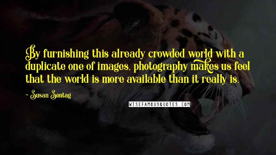 Susan Sontag Quotes: By furnishing this already crowded world with a duplicate one of images, photography makes us feel that the world is more available than it really is.