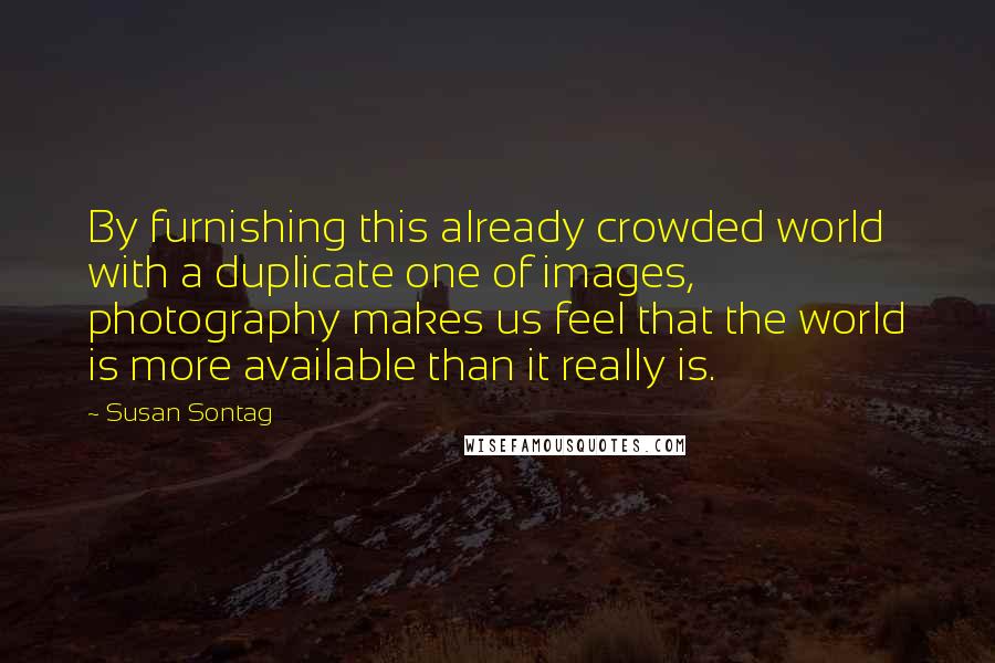 Susan Sontag Quotes: By furnishing this already crowded world with a duplicate one of images, photography makes us feel that the world is more available than it really is.