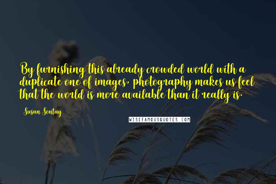 Susan Sontag Quotes: By furnishing this already crowded world with a duplicate one of images, photography makes us feel that the world is more available than it really is.