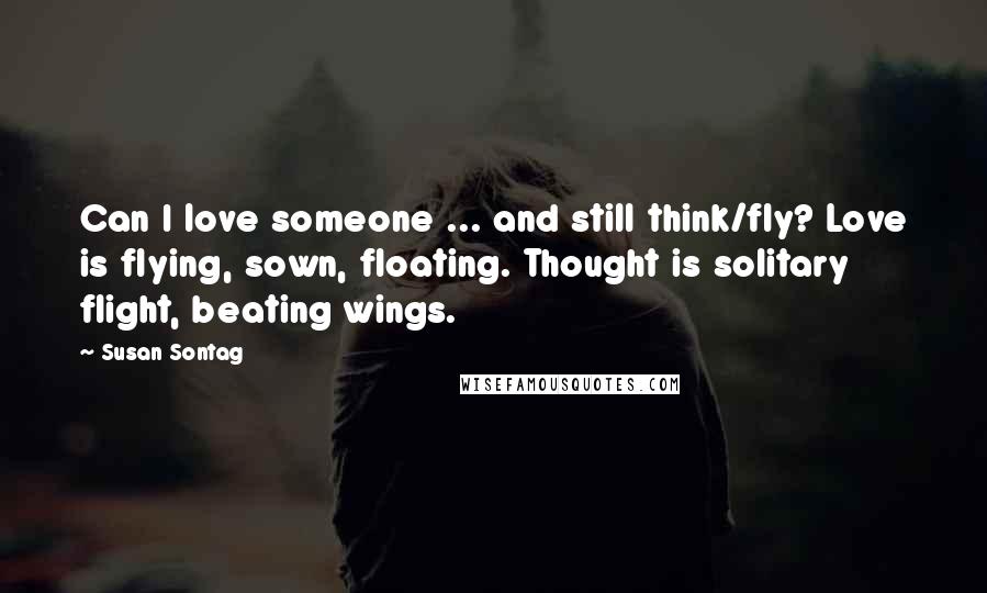 Susan Sontag Quotes: Can I love someone ... and still think/fly? Love is flying, sown, floating. Thought is solitary flight, beating wings.