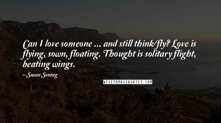 Susan Sontag Quotes: Can I love someone ... and still think/fly? Love is flying, sown, floating. Thought is solitary flight, beating wings.