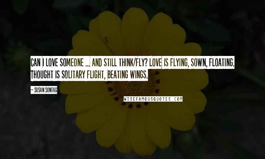 Susan Sontag Quotes: Can I love someone ... and still think/fly? Love is flying, sown, floating. Thought is solitary flight, beating wings.