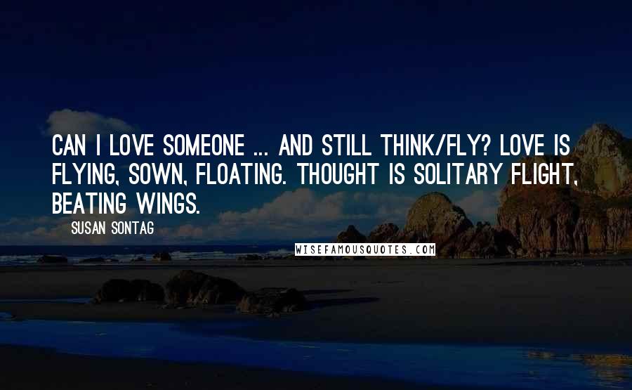 Susan Sontag Quotes: Can I love someone ... and still think/fly? Love is flying, sown, floating. Thought is solitary flight, beating wings.