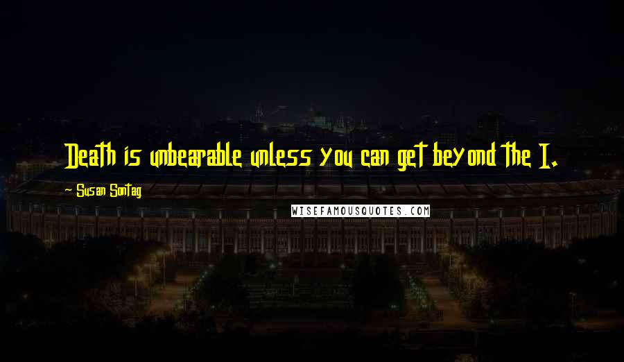 Susan Sontag Quotes: Death is unbearable unless you can get beyond the I.