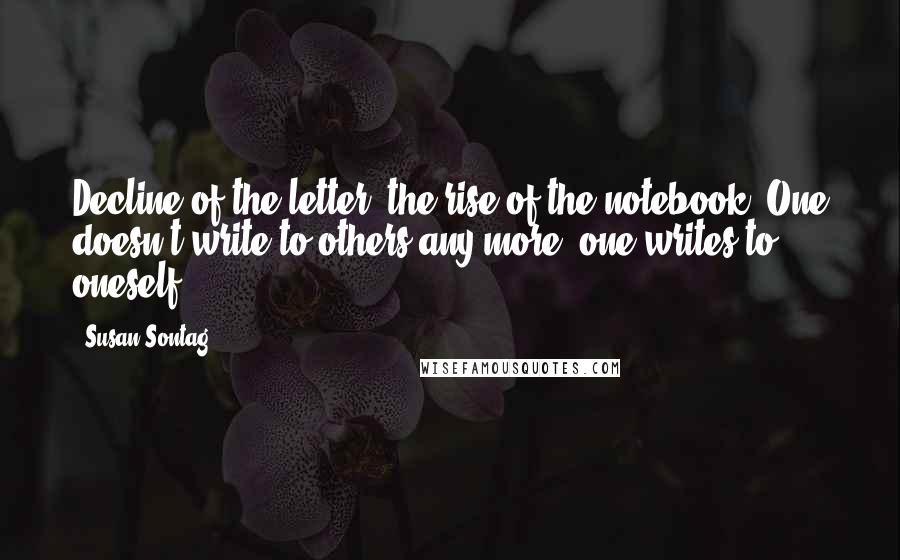 Susan Sontag Quotes: Decline of the letter, the rise of the notebook! One doesn't write to others any more; one writes to oneself.