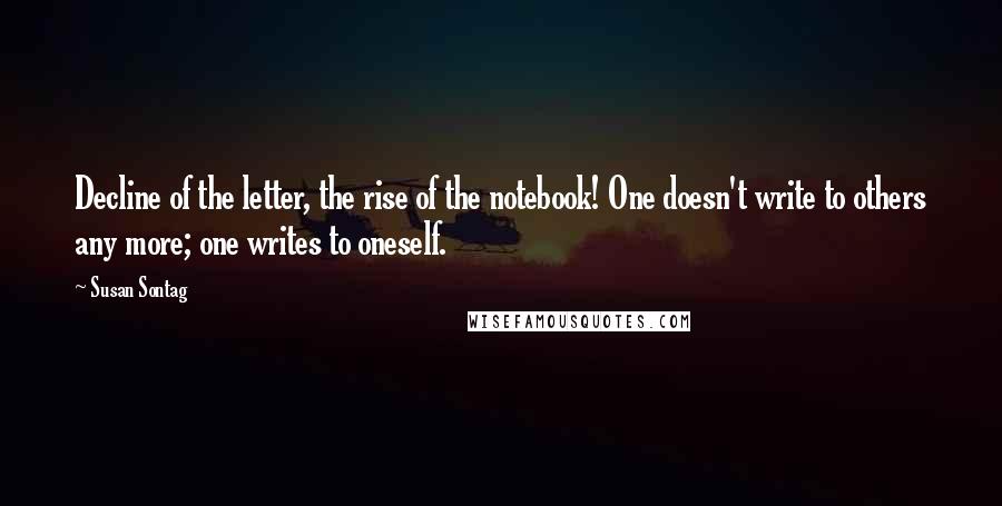 Susan Sontag Quotes: Decline of the letter, the rise of the notebook! One doesn't write to others any more; one writes to oneself.