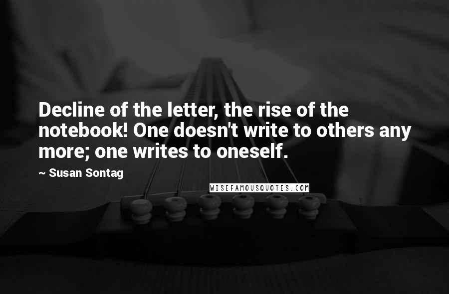 Susan Sontag Quotes: Decline of the letter, the rise of the notebook! One doesn't write to others any more; one writes to oneself.