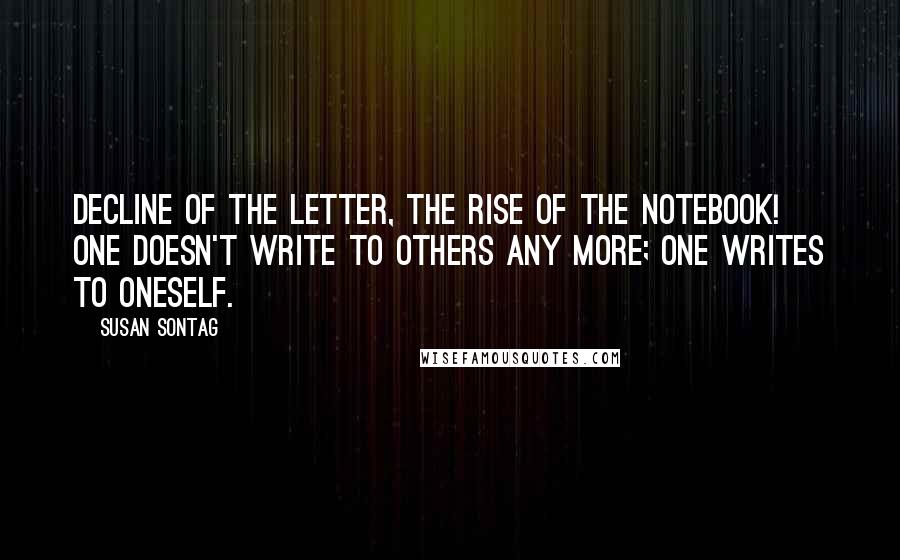 Susan Sontag Quotes: Decline of the letter, the rise of the notebook! One doesn't write to others any more; one writes to oneself.