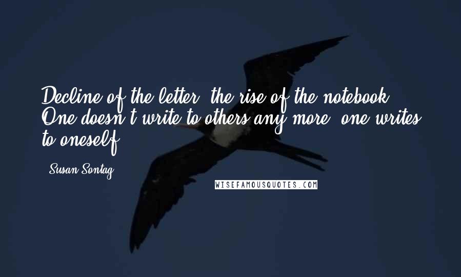 Susan Sontag Quotes: Decline of the letter, the rise of the notebook! One doesn't write to others any more; one writes to oneself.