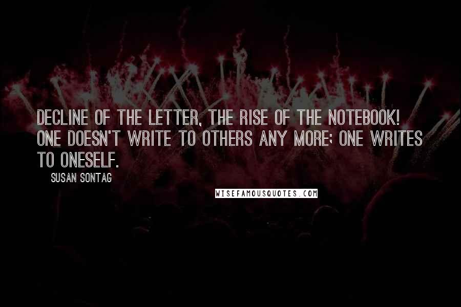 Susan Sontag Quotes: Decline of the letter, the rise of the notebook! One doesn't write to others any more; one writes to oneself.