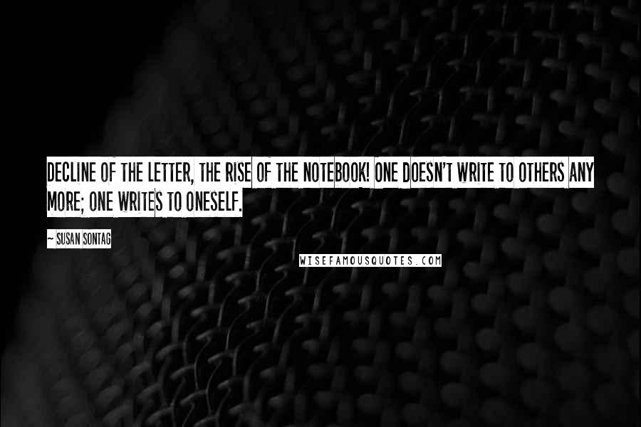 Susan Sontag Quotes: Decline of the letter, the rise of the notebook! One doesn't write to others any more; one writes to oneself.