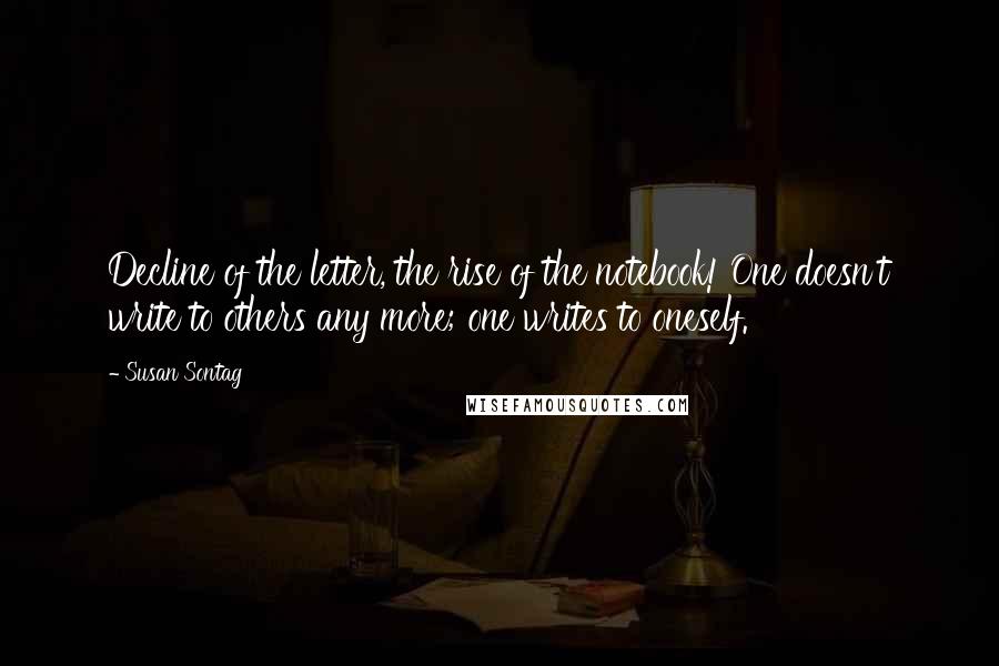 Susan Sontag Quotes: Decline of the letter, the rise of the notebook! One doesn't write to others any more; one writes to oneself.