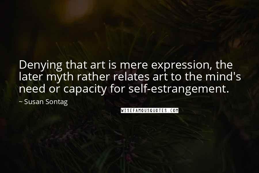 Susan Sontag Quotes: Denying that art is mere expression, the later myth rather relates art to the mind's need or capacity for self-estrangement.