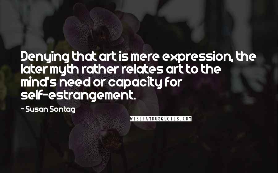 Susan Sontag Quotes: Denying that art is mere expression, the later myth rather relates art to the mind's need or capacity for self-estrangement.